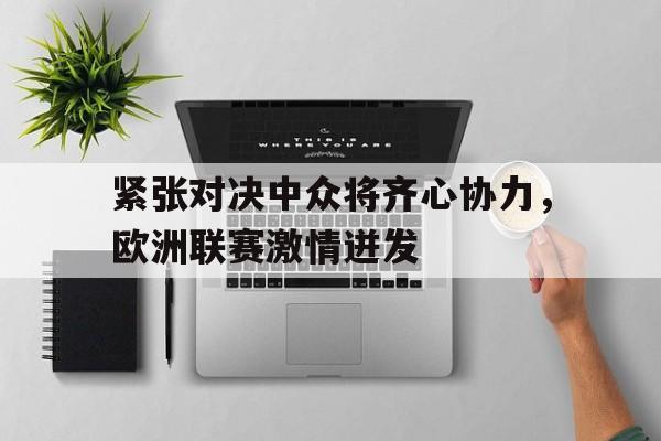 星空体育馆-紧张对决中众将齐心协力，欧洲联赛激情迸发的简单介绍
